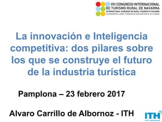 La innovación e Inteligencia
competitiva: dos pilares sobre
los que se construye el futuro
de la industria turística
Pamplona – 23 febrero 2017
Alvaro Carrillo de Albornoz - ITH1
 