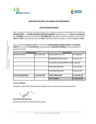 DIRECCIÓN NACIONAL DE NÓMINA DE PENSIONADOS
CERTIFICACION PENSIÓN
Que revisada la nómina de Pensionados de la Administradora Colombiana de Pensiones
COLPENSIONES, a ALVARO ANTONIO MERCADO RAMIREZ identificado(a) con Cédula de Ciudadanía
No. 12528682 y Número de Afiliación 912528682100, esta Administradora mediante resolución No.
4326 de 2016 le concedió pensión de VEJEZ registrando fecha de ingreso a nómina Enero de 2016.
Para la nómina de Agosto de 2017 en la Entidad 7-BANCOLOMBIA ABONO CUENTA - 516-SANTA
MARTA No. de Cuenta 51661991252, al pensionado(a) MERCADO RAMIREZ le fueron girados los
siguientes valores:
DEVENGADOS DEDUCIDOS
VALOR PENSION SALUD NUEVA EPS S.A.$ 3,147,871.00 $ 377,800.00
EMBARGO/CONCILIACION $ 415,511.00
AFILIACION COOPMICROCREDITO $ 1,000.00
PRESTAMO BAYPORT $ 791,194.00
PRESTAMO BAYPORT $ 160,076.00
TOTAL DEVENGADOS $ 3,147,871.00
NETO GIRADO $ 1,402,290.00
TOTAL DEDUCIDOS $ 1,745,581.00
Estado: ACTIVO
Directora Nacional de Nómina de Pensionados
Se expide a solicitud del interesado(a) en Bogotá, portal, el día 06 de septiembre de 2017.
Doris Patarroyo Patarroyo
 