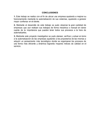 CONCLUSIONES
1. Este trabajo se realizo con el fin de ubicar una empresa ayudando a mejorar su
funcionamiento mediante la automatización de sus sistemas, ayudando a generar
mayor confianza en el cliente.
2. Mediante el desarrollo de este trabajo se pudo observar la gran cantidad de
empresas que aun realizan sus trabajos de forma mecánica o manual sin darse
cuenta de la importancia que pueden tener todos sus procesos a la hora de
automatizarlos.
3. Mediante este proyecto investigativo se pudo planear, verificar y actuar en torno
a la automatización de las empresas ayudando a los propietarios de las mismas a
adquirir un pensamiento más tecnológico donde se organizaran los procesos de
una forma más eficiente y dinámica logrando mayores índices de calidad en el
servicio.
 