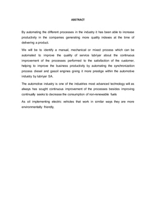 ABSTRACT
By automating the different processes in the industry it has been able to increase
productivity in the companies generating more quality indexes at the time of
delivering a product.
We will be to identify a manual, mechanical or mixed process which can be
automated to improve the quality of service lubriyar about the continuous
improvement of the processes performed to the satisfaction of the customer,
helping to improve the business productivity by automating the synchronization
process diesel and gasoil engines giving it more prestige within the automotive
industry by lubriyar SA.
The automotive industry is one of the industries most advanced technology will as
always has sought continuous improvement of the processes besides improving
continually seeks to decrease the consumption of non-renewable fuels
As oil implementing electric vehicles that work in similar ways they are more
environmentally friendly.
 