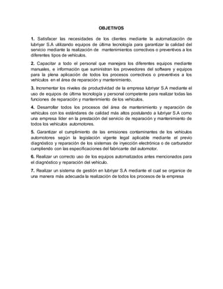 OBJETIVOS
1. Satisfacer las necesidades de los clientes mediante la automatización de
lubriyar S.A utilizando equipos de última tecnología para garantizar la calidad del
servicio mediante la realización de mantenimientos correctivos o preventivos a los
diferentes tipos de vehículos.
2. Capacitar a todo el personal que manejara los diferentes equipos mediante
manuales, e información que suministran los proveedores del software y equipos
para la plena aplicación de todos los procesos correctivos o preventivos a los
vehículos en el área de reparación y mantenimiento.
3. Incrementar los niveles de productividad de la empresa lubriyar S.A mediante el
uso de equipos de última tecnología y personal competente para realizar todas las
funciones de reparación y mantenimiento de los vehículos.
4. Desarrollar todos los procesos del área de mantenimiento y reparación de
vehículos con los estándares de calidad más altos postulando a lubriyar S.A como
una empresa líder en la prestación del servicio de reparación y mantenimiento de
todos los vehículos automotores.
5. Garantizar el cumplimiento de las emisiones contaminantes de los vehículos
automotores según la legislación vigente legal aplicable mediante el previo
diagnóstico y reparación de los sistemas de inyección electrónica o de carburador
cumpliendo con las especificaciones del fabricante del automotor.
6. Realizar un correcto uso de los equipos automatizados antes mencionados para
el diagnóstico y reparación del vehículo.
7. Realizar un sistema de gestión en lubriyar S.A mediante el cual se organice de
una manera más adecuada la realización de todos los procesos de la empresa
 