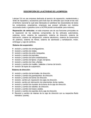DESCRIPCIÓN DE LA ACTIVIDAD DE LA EMPRESA
Lubriyar S.A es una empresa dedicada al servicio de reparación, mantenimiento y
venta de repuestos y accesorios para todo tipo de vehículos que circula en las vías
el territorio nacional la cual esta interesada en satisfacer las necesidades de todos
los conductores, propietarios, empresas que posean vehículos con motores
accionados tanto a gasolina como a ACPM (aceite combustible para motores).
Reparación de vehículos: en esta empresa una de sus funciones principales es
la reparación de los sistemas componentes de los vehículos automotores,
sistemas como: sistema de suspensión, sistema de dirección, sistema de
lubricación, sistema de refrigeración, sistema electrónico, sistema de transmisión
de potencia, sistema de frenos, sistema de alumbrado y señalización, motor,
embrague y caja de cambios.
Sistema de suspensión:
 revisión y cambio de amortiguadores.
 revisión y cambio de rotulas.
 revisión y cambio de porta manguetas.
 revisión y cambio de espirales.
 revisión y cambio de barra estabilizadora.
 revisión y cambio de tijeras o bujes de tijeras.
 revisión y cambio de rines y llantas.
 revisión y cambio de muelles, ballestas o barras de torsión.
 revisión de topes de suspensión.
Sistema de dirección:
 revisión y cambio de terminales de dirección.
 revisión y cambio de guardapolvos de dirección.
 revisión y cambio de barras de dirección.
 revisión, cambio y/o reparación de cajas de dirección.
 revisión, cambio y/o lubricación de rodamientos de las ruedas.
 revisión y cambio de crucetas de la barra de la caja de dirección.
 revisión y cambio de volantes de dirección.
 revisión y cambio de brazos axiales.
 revisión y cambio de soportes de la caja de dirección.
 Revisión y cambio de retenes de la caja de dirección con su respectivo fluido
hidráulico (aceite).
 