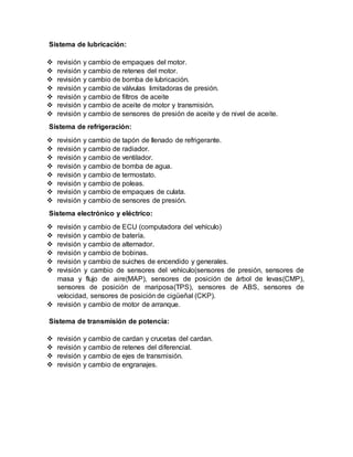 Sistema de lubricación:
 revisión y cambio de empaques del motor.
 revisión y cambio de retenes del motor.
 revisión y cambio de bomba de lubricación.
 revisión y cambio de válvulas limitadoras de presión.
 revisión y cambio de filtros de aceite
 revisión y cambio de aceite de motor y transmisión.
 revisión y cambio de sensores de presión de aceite y de nivel de aceite.
Sistema de refrigeración:
 revisión y cambio de tapón de llenado de refrigerante.
 revisión y cambio de radiador.
 revisión y cambio de ventilador.
 revisión y cambio de bomba de agua.
 revisión y cambio de termostato.
 revisión y cambio de poleas.
 revisión y cambio de empaques de culata.
 revisión y cambio de sensores de presión.
Sistema electrónico y eléctrico:
 revisión y cambio de ECU (computadora del vehículo)
 revisión y cambio de batería.
 revisión y cambio de alternador.
 revisión y cambio de bobinas.
 revisión y cambio de suiches de encendido y generales.
 revisión y cambio de sensores del vehículo(sensores de presión, sensores de
masa y flujo de aire(MAP), sensores de posición de árbol de levas(CMP),
sensores de posición de mariposa(TPS), sensores de ABS, sensores de
velocidad, sensores de posición de cigüeñal (CKP).
 revisión y cambio de motor de arranque.
Sistema de transmisión de potencia:
 revisión y cambio de cardan y crucetas del cardan.
 revisión y cambio de retenes del diferencial.
 revisión y cambio de ejes de transmisión.
 revisión y cambio de engranajes.
 