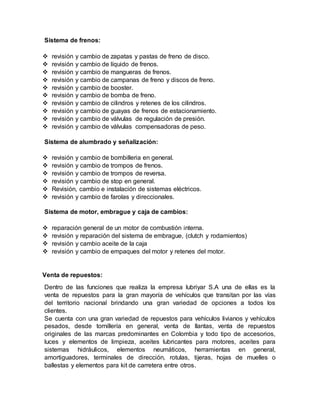 Sistema de frenos:
 revisión y cambio de zapatas y pastas de freno de disco.
 revisión y cambio de líquido de frenos.
 revisión y cambio de mangueras de frenos.
 revisión y cambio de campanas de freno y discos de freno.
 revisión y cambio de booster.
 revisión y cambio de bomba de freno.
 revisión y cambio de cilindros y retenes de los cilindros.
 revisión y cambio de guayas de frenos de estacionamiento.
 revisión y cambio de válvulas de regulación de presión.
 revisión y cambio de válvulas compensadoras de peso.
Sistema de alumbrado y señalización:
 revisión y cambio de bombilleria en general.
 revisión y cambio de trompos de frenos.
 revisión y cambio de trompos de reversa.
 revisión y cambio de stop en general.
 Revisión, cambio e instalación de sistemas eléctricos.
 revisión y cambio de farolas y direccionales.
Sistema de motor, embrague y caja de cambios:
 reparación general de un motor de combustión interna.
 revisión y reparación del sistema de embrague, (clutch y rodamientos)
 revisión y cambio aceite de la caja
 revisión y cambio de empaques del motor y retenes del motor.
Venta de repuestos:
Dentro de las funciones que realiza la empresa lubriyar S.A una de ellas es la
venta de repuestos para la gran mayoría de vehículos que transitan por las vías
del territorio nacional brindando una gran variedad de opciones a todos los
clientes.
Se cuenta con una gran variedad de repuestos para vehículos livianos y vehículos
pesados, desde tornillería en general, venta de llantas, venta de repuestos
originales de las marcas predominantes en Colombia y todo tipo de accesorios,
luces y elementos de limpieza, aceites lubricantes para motores, aceites para
sistemas hidráulicos, elementos neumáticos, herramientas en general,
amortiguadores, terminales de dirección, rotulas, tijeras, hojas de muelles o
ballestas y elementos para kit de carretera entre otros.
 