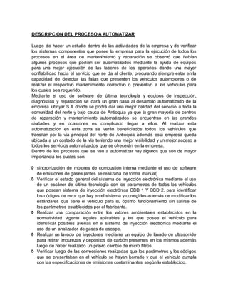 DESCRIPCION DEL PROCESO A AUTOMATIZAR
Luego de hacer un estudio dentro de las actividades de la empresa y de verificar
los sistemas componentes que posee la empresa para la ejecución de todos los
procesos en el área de mantenimiento y reparación se observó que habían
algunos procesos que podían ser automatizados mediante la ayuda de equipos
para una mejor ejecución de las labores de los operarios dando una mayor
confiabilidad hacia el servicio que se da al cliente, procurando siempre estar en la
capacidad de detectar las fallas que presenten los vehículos automotores o de
realizar el respectivo mantenimiento correctivo o preventivo a los vehículos para
los cuales sea requerido.
Mediante el uso de software de última tecnología y equipos de inspección,
diagnóstico y reparación se dará un gran paso al desarrollo automatizado de la
empresa lubriyar S.A donde se podrá dar una mejor calidad del servicio a toda la
comunidad del norte y bajo cauca de Antioquia ya que la gran mayoría de centros
de reparación y mantenimiento automatizados se encuentran en las grandes
ciudades y en ocasiones es complicado llegar a ellos. Al realizar esta
automatización en esta zona se verán beneficiados todos los vehículos que
transitan por la vía principal del norte de Antioquia además esta empresa queda
ubicada a un costado de la vía teniendo una mejor visibilidad y un mejor acceso a
todos los servicios automatizados que se ofrecerán en la empresa.
Dentro de los procesos que se van a automatizar hay algunos que son de mayor
importancia los cuales son:
 sincronización de motores de combustión interna mediante el uso de software
de emisiones de gases.(antes se realizaba de forma manual)
 Verificar el estado general del sistema de inyección electrónica mediante el uso
de un escáner de última tecnología con los parámetros de todos los vehículos
que posean sistema de inyección electrónica OBD 1 Y OBD 2, para identificar
los códigos de error que hay en el sistema y corregirlos además de modificar los
estándares que tiene el vehículo para su óptimo funcionamiento sin salirse de
los parámetros establecidos por el fabricante.
 Realizar una comparación entre los valores ambientales establecidos en la
normatividad vigente legales aplicables y los que posee el vehículo para
identificar posibles averías en el sistema de inyección electrónica mediante el
uso de un analizador de gases de escape.
 Realizar un lavado de inyectores mediante un equipo de lavado de ultrasonido
para retirar impurezas y depósitos de carbón presentes en los mismos además
luego de haber realizado un previo cambio de micro filtros.
 Verificar luego de las correcciones realizadas que los parámetros y los códigos
que se presentaban en el vehículo se hayan borrado y que el vehículo cumpla
con las especificaciones de emisiones contaminantes según lo establecido.
 
