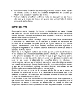  Verificar mediante el software de alineación y balanceo el estado de los ángulos
del vehículo además de todos los sistemas componentes del vehículo que
influyen en la alineación y balanceo del mismo.
 Verificar mediante el software del freno metro los desequilibrios de frenado
entre ejes y la eficacia de frenado en general para verificar todo el sistema
componente de los frenos.
ESTADO DEL ARTE
Dentro del constante desarrollo de los avances tecnológicos se puede observar
que ha habido cambios significativos atravesó de la historia donde encontramos la
manera de medir, comparar y establecer unos patrones a un vehículo mediante la
utilización de diversos dispositivos.
Hoy en día buscando obtener una mejor calidad en los servicios de mantenimiento
y reparación de automotores se ha buscado la manera de automatizar los
procesos de la empresa, así pues que se ha logrado introducir todo tipo de
equipos automatizados para suplir muchas funciones manuales ayudando a
proteger la integridad de las personas además de facilitar la labor que antes se
realizaba de forma manual.
Dentro de la investigación realizada se observa que en general la automatización
de los procesos de empresas relacionadas con los automóviles se da mayormente
en las grandes ciudades del país además de que la gran mayoría de centros
automatizados son de los grandes concesionarios o de grandes empresarios del
país, ya que según lo observado los pequeños talleres de relaciones y
mantenimientos expresan que el costo de los equipos para automatizar su negocio
son muy elevados además de que al automatizar las empresas por obvias razones
se va a ver incrementado en costo de los mantenimientos y reparaciones así que
deciden mejor seguir realizando las labores manualmente.
Dentro del enfoque funcional de la empresa lebrilla S.A se va a buscar un
proveedor de equipos de acuerdo a la capacidad de la empresa para poder
solventar dicho costo de los equipos automatizados además de capacitar a todo
su personal para el uso de los mismos.
Esta empresa se va a ver beneficiada con la automatización de sus procesos ya
que contara con mano de obra calificada y con equipos de diagnóstico que se
encargaran de ayudar a satisfacer las necesidades del cliente sin tener que
desplazarse hacia la cuidad exponiéndose a sufrir mayores daños en su vehículo.
 