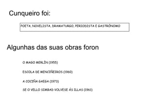 Cunqueiro foi:
    POETA, NOVELISTA, DRAMATURGO, PERIODISTA E GASTRÓNOMO




Algunhas das suas obras foron

     O MAGO MERLÍN (1955)


     ESCOLA DE MENCIÑEIROS (1960)


     A COCIÑA GAEGA (1973)

     SE O VELLO SIMBAD VOLVESE ÁS ILLAS (1961)
 