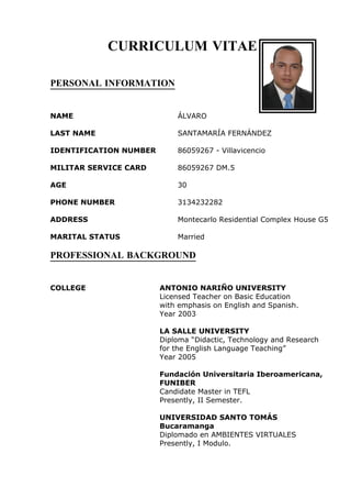 CURRICULUM VITAE

PERSONAL INFORMATION


NAME                        ÁLVARO

LAST NAME                   SANTAMARÍA FERNÁNDEZ

IDENTIFICATION NUMBER       86059267 - Villavicencio

MILITAR SERVICE CARD        86059267 DM.5

AGE                         30

PHONE NUMBER                3134232282

ADDRESS                     Montecarlo Residential Complex House G5

MARITAL STATUS              Married

PROFESSIONAL BACKGROUND


COLLEGE                 ANTONIO NARIÑO UNIVERSITY
                        Licensed Teacher on Basic Education
                        with emphasis on English and Spanish.
                        Year 2003

                        LA SALLE UNIVERSITY
                        Diploma “Didactic, Technology and Research
                        for the English Language Teaching”
                        Year 2005

                        Fundación Universitaria Iberoamericana,
                        FUNIBER
                        Candidate Master in TEFL
                        Presently, II Semester.

                        UNIVERSIDAD SANTO TOMÁS
                        Bucaramanga
                        Diplomado en AMBIENTES VIRTUALES
                        Presently, I Modulo.
 