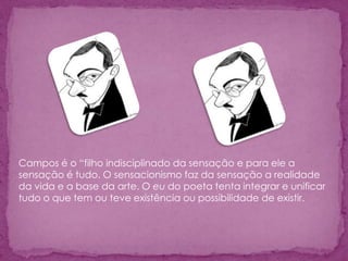 Campos é o “filho indisciplinado da sensação e para ele a
sensação é tudo. O sensacionismo faz da sensação a realidade
da vida e a base da arte. O eu do poeta tenta integrar e unificar
tudo o que tem ou teve existência ou possibilidade de existir.
 