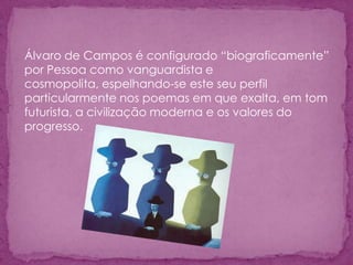 Álvaro de Campos é configurado “biograficamente”
por Pessoa como vanguardista e
cosmopolita, espelhando-se este seu perfil
particularmente nos poemas em que exalta, em tom
futurista, a civilização moderna e os valores do
progresso.
 