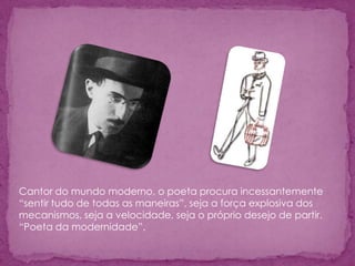 Cantor do mundo moderno, o poeta procura incessantemente
“sentir tudo de todas as maneiras”, seja a força explosiva dos
mecanismos, seja a velocidade, seja o próprio desejo de partir.
“Poeta da modernidade”,
 