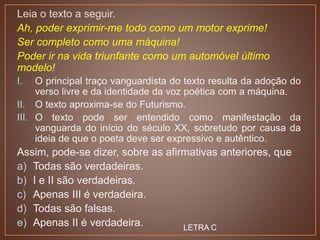 Leia o texto a seguir.
Ah, poder exprimir-me todo como um motor exprime!
Ser completo como uma máquina!
Poder ir na vida triunfante como um automóvel último
modelo!
I. O principal traço vanguardista do texto resulta da adoção do
verso livre e da identidade da voz poética com a máquina.
II. O texto aproxima-se do Futurismo.
III. O texto pode ser entendido como manifestação da
vanguarda do início do século XX, sobretudo por causa da
ideia de que o poeta deve ser expressivo e autêntico.
Assim, pode-se dizer, sobre as afirmativas anteriores, que
a) Todas são verdadeiras.
b) I e II são verdadeiras.
c) Apenas III é verdadeira.
d) Todas são falsas.
e) Apenas II é verdadeira. LETRA C
 