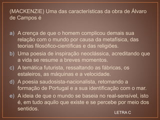(MACKENZIE) Uma das características da obra de Álvaro
de Campos é
a) A crença de que o homem complicou demais sua
relação com o mundo por causa da metafísica, das
teorias filosófico-científicas e das religiões.
b) Uma poesia de inspiração neoclássica, acreditando que
a vida se resume a breves momentos.
c) A temática futurista, ressaltando as fábricas, os
estaleiros, as máquinas e a velocidade.
d) A poesia saudosista-nacionalista, retomando a
formação de Portugal e a sua identificação com o mar.
e) A ideia de que o mundo se baseia no real-sensível, isto
é, em tudo aquilo que existe e se percebe por meio dos
sentidos.
LETRA C
 