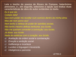 Leia o trecho do poema de Álvaro de Campos, heterônimo
pessoano, e , em seguida, selecione a opção que traduz duas
características da obra do autor evidentes no texto.
Eu é que sei.
Coitado dele!
Que bom poder me revoltar num comício dentro da minha alma.
Mas até nem parvo sou!
Nem tenho a defesa de poder ter opiniões sociais.
Não tenho mesmo defesa nenhuma: sou lúcido.
Não me queiram converter a convicção: sou lúcido.
Já disse: sou lúcido
Nada de estéticas com o coração: sou lúcido.
a) Aceitação da ordem social e comiseração.
b) Emoção e ambição social.
c) Indiferença e incerteza
d) Lucidez e linguagem irreverente.
e) Inteligência e parvoíce.
LETRA D
 