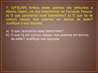 1. (UFSCAR) Ambos esses poemas são atribuídos a
Alberto Caeiro, um dos heterônimos de Fernando Pessoa.
a) O que caracteriza esse heterônimo? b) O que há de
comum nesses dois poemas em termos de estilo?
Justifique a sua resposta.
a) O que caracteriza esse heterônimo?
b) O que há em comum nesses dois poemas em termos
de estilo? Justifique sua resposta.
 