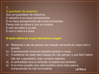 1.
O guardador de rebanhos
Sou um guardador de rebanhos.
O rebanho é os meus pensamentos
E os meus pensamentos são todos sensações.
Penso com os olhos e com os ouvidos
E com as mãos e os pés
E com o nariz e a boca.
O texto refere-se a qual afirmativa a seguir
a) Relaciona o ato de pensar com relação sensorial do corpo com o
mundo.
b) O pensamento torna-se obsoleto perante o corpo.
c) A ausência da razão dará espaço ao não pensar, o que fará Caeiro
não ser o guardador, mas o próprio rebanho.
d) A contradição leva à confusão completa dos sentidos.
e) O eu lírico propõe uma vida bucólica como meio para a
compreensão do real circundante. LETRA A
 