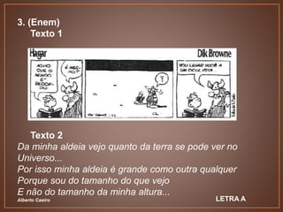 3. (Enem)
Texto 1
Texto 2
Da minha aldeia vejo quanto da terra se pode ver no
Universo...
Por isso minha aldeia é grande como outra qualquer
Porque sou do tamanho do que vejo
E não do tamanho da minha altura...
Alberto Caeiro LETRA A
 