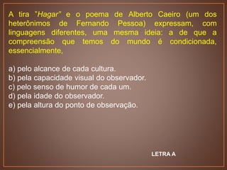 A tira ”Hagar” e o poema de Alberto Caeiro (um dos
heterônimos de Fernando Pessoa) expressam, com
linguagens diferentes, uma mesma ideia: a de que a
compreensão que temos do mundo é condicionada,
essencialmente,
a) pelo alcance de cada cultura.
b) pela capacidade visual do observador.
c) pelo senso de humor de cada um.
d) pela idade do observador.
e) pela altura do ponto de observação.
LETRA A
 