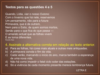 Textos para as questões 4 e 5
Quando, Lídia, vier o nosso Outono
Com o Inverno que há nele, reservemos
Um pensamento, não para a futura
Primavera, que é de outrem,
Nem para o Estio, de quem somos mortos,
Senão para o que fica do que passa —
O amarelo actual que as folhas vivem
E as torna diferentes.
Ricardo Reis
4. Assinale a alternativa correta em relação ao texto anterior.
a) Para as folhas, há cores mais atuais e outras mais antiquadas.
b) A primavera conota o fim da vida.
c) Cada verão, marcando o início do ano, marca também a esperança
de uma nova vida.
d) Não há como impedir o fatal ciclo solar das estações.
e) Só a vivência de cada momento presente merece lembrança futura.
LETRA E
 