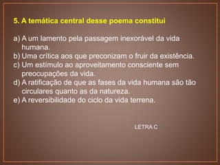 5. A temática central desse poema constitui
a) A um lamento pela passagem inexorável da vida
humana.
b) Uma crítica aos que preconizam o fruir da existência.
c) Um estímulo ao aproveitamento consciente sem
preocupações da vida.
d) A ratificação de que as fases da vida humana são tão
circulares quanto as da natureza.
e) A reversibilidade do ciclo da vida terrena.
LETRA C
 
