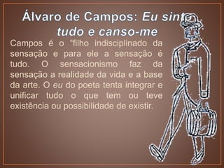 Campos é o “filho indisciplinado da
sensação e para ele a sensação é
tudo. O sensacionismo faz da
sensação a realidade da vida e a base
da arte. O eu do poeta tenta integrar e
unificar tudo o que tem ou teve
existência ou possibilidade de existir.
 