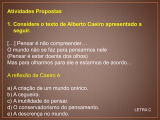 Atividades Propostas
1. Considere o texto de Alberto Caeiro apresentado a
seguir.
[…] Pensar é não compreender…
O mundo não se faz para pensarmos nele
(Pensar é estar doente dos olhos)
Mas para olharmos para ele e estarmos de acordo…
A reflexão de Caeiro é
a) A criação de um mundo onírico.
b) A cegueira.
c) A inutilidade do pensar.
d) O conservadorismo do pensamento.
e) A descrença no mundo.
LETRA C
 
