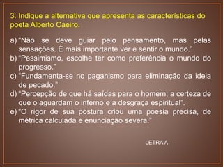 3. Indique a alternativa que apresenta as características do
poeta Alberto Caeiro.
a) “Não se deve guiar pelo pensamento, mas pelas
sensações. É mais importante ver e sentir o mundo.”
b) “Pessimismo, escolhe ter como preferência o mundo do
progresso.”
c) “Fundamenta-se no paganismo para eliminação da ideia
de pecado.”
d) “Percepção de que há saídas para o homem; a certeza de
que o aguardam o inferno e a desgraça espiritual”.
e) “O rigor de sua postura criou uma poesia precisa, de
métrica calculada e enunciação severa.”
LETRA A
 