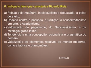 6. Indique o item que caracteriza Ricardo Reis.
a) Paixão pela metáfora, intelectualista e rebuscada, e pelas
de efeito.
b) Reação contra o passado, a tradição, o conservadorismo
em arte, o Academismo.
c) Valorização do paganismo, do Neoclassicismo, e da
mitologia greco-latina.
d) Tendência a uma concepção racionalista e pragmática do
homem.
e) Valorização de elementos relativos ao mundo moderno,
como a fábrica e o automóvel.
LETRA C
 