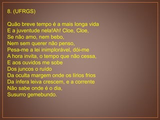 8. (UFRGS)
Quão breve tempo é a mais longa vida
E a juventude nela!Ah! Cloe, Cloe,
Se não amo, nem bebo,
Nem sem querer não penso,
Pesa-me a lei inimplorável, dói-me
A hora invita, o tempo que não cessa,
E aos ouvidos me sobe
Dos juncos o ruído
Da oculta margem onde os lírios frios
Da ínfera leiva crescem, e a corrente
Não sabe onde é o dia,
Susurro gemebundo.
 