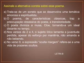 Assinale a alternativa correta sobre esse poema.
a) Trata-se de um soneto que se desenvolve uma temática
amorosa e espiritualista.
b) O poema, de características clássicas, traz a
preocupação obsessiva do poeta, a transitoriedade.
c) O poeta diviniza a musa, Cloe, tornando-a um ideal
distante no tempo.
d) Nos versos de 2 a 4, o sujeito lírico lamenta a juventude
perdida, apesar do esforço por mantê-la, não amando e
não bebendo.
e) No verso 9, a expressão “oculta margem” refere-se a uma
vida de prazeres ocultos.
LETRA B
 