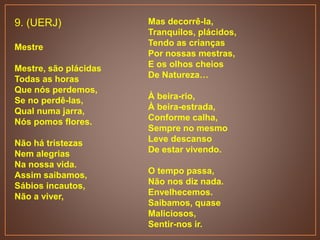 9. (UERJ)
Mestre
Mestre, são plácidas
Todas as horas
Que nós perdemos,
Se no perdê-las,
Qual numa jarra,
Nós pomos flores.
Não há tristezas
Nem alegrias
Na nossa vida.
Assim saibamos,
Sábios incautos,
Não a viver,
Mas decorrê-la,
Tranquilos, plácidos,
Tendo as crianças
Por nossas mestras,
E os olhos cheios
De Natureza…
À beira-rio,
À beira-estrada,
Conforme calha,
Sempre no mesmo
Leve descanso
De estar vivendo.
O tempo passa,
Não nos diz nada.
Envelhecemos.
Saibamos, quase
Maliciosos,
Sentir-nos ir.
 