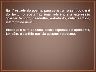 Na 1ª estrofe do poema, para construir o sentido geral
do texto, o poeta faz uma referência à expressão
“perder tempo”, dando-lhe, entretanto, outro sentido,
diferente do usual.
Explique o sentido usual dessa expressão e apresente,
também, o sentido que ela assume no poema.
 