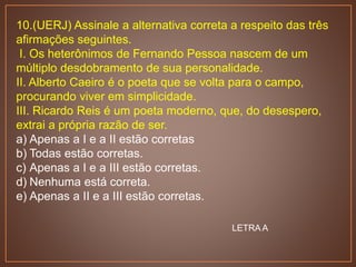 10.(UERJ) Assinale a alternativa correta a respeito das três
afirmações seguintes.
I. Os heterônimos de Fernando Pessoa nascem de um
múltiplo desdobramento de sua personalidade.
II. Alberto Caeiro é o poeta que se volta para o campo,
procurando viver em simplicidade.
III. Ricardo Reis é um poeta moderno, que, do desespero,
extrai a própria razão de ser.
a) Apenas a I e a II estão corretas
b) Todas estão corretas.
c) Apenas a I e a III estão corretas.
d) Nenhuma está correta.
e) Apenas a II e a III estão corretas.
LETRA A
 