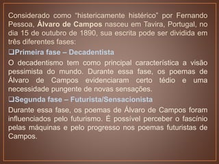 Considerado como “histericamente histérico” por Fernando
Pessoa, Álvaro de Campos nasceu em Tavira, Portugal, no
dia 15 de outubro de 1890, sua escrita pode ser dividida em
três diferentes fases:
Primeira fase – Decadentista
O decadentismo tem como principal característica a visão
pessimista do mundo. Durante essa fase, os poemas de
Álvaro de Campos evidenciaram certo tédio e uma
necessidade pungente de novas sensações.
Segunda fase – Futurista/Sensacionista
Durante essa fase, os poemas de Álvaro de Campos foram
influenciados pelo futurismo. É possível perceber o fascínio
pelas máquinas e pelo progresso nos poemas futuristas de
Campos.
 