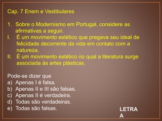 Cap. 7 Enem e Vestibulares
1. Sobre o Modernismo em Portugal, considere as
afirmativas a seguir.
I. É um movimento estético que pregava seu ideal de
felicidade decorrente da vida em contato com a
natureza.
II. É um movimento estético no qual a literatura surge
associada às artes plásticas.
Pode-se dizer que
a) Apenas I é falsa.
b) Apenas II e III são falsas.
c) Apenas II é verdadeira.
d) Todas são verdadeiras.
e) Todas são falsas. LETRA
A
 