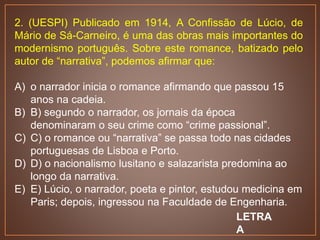 2. (UESPI) Publicado em 1914, A Confissão de Lúcio, de
Mário de Sá-Carneiro, é uma das obras mais importantes do
modernismo português. Sobre este romance, batizado pelo
autor de “narrativa”, podemos afirmar que:
A) o narrador inicia o romance afirmando que passou 15
anos na cadeia.
B) B) segundo o narrador, os jornais da época
denominaram o seu crime como “crime passional”.
C) C) o romance ou “narrativa” se passa todo nas cidades
portuguesas de Lisboa e Porto.
D) D) o nacionalismo lusitano e salazarista predomina ao
longo da narrativa.
E) E) Lúcio, o narrador, poeta e pintor, estudou medicina em
Paris; depois, ingressou na Faculdade de Engenharia.
LETRA
A
 