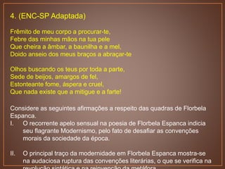 4. (ENC-SP Adaptada)
Frêmito de meu corpo a procurar-te,
Febre das minhas mãos na tua pele
Que cheira a âmbar, a baunilha e a mel,
Doido anseio dos meus braços a abraçar-te
Olhos buscando os teus por toda a parte,
Sede de beijos, amargos de fel,
Estonteante fome, áspera e cruel,
Que nada existe que a mitigue e a farte!
Considere as seguintes afirmações a respeito das quadras de Florbela
Espanca.
I. O recorrente apelo sensual na poesia de Florbela Espanca indicia
seu flagrante Modernismo, pelo fato de desafiar as convenções
morais da sociedade da época.
II. O principal traço da modernidade em Florbela Espanca mostra-se
na audaciosa ruptura das convenções literárias, o que se verifica na
 