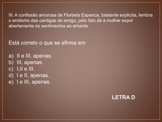 III. A confissão amorosa de Florbela Espanca, bastante explícita, lembra
o erotismo das cantigas de amigo, pelo fato de a mulher expor
abertamente os sentimentos ao amante.
Está correto o que se afirma em
a) II e III, apenas.
b) III, apenas.
c) I,II e III.
d) I e II, apenas.
e) I e III, apenas.
LETRA D
 