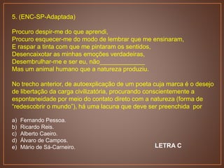 5. (ENC-SP-Adaptada)
Procuro despir-me do que aprendi,
Procuro esquecer-me do modo de lembrar que me ensinaram,
E raspar a tinta com que me pintaram os sentidos,
Desencaixotar as minhas emoções verdadeiras,
Desembrulhar-me e ser eu, não_____________
Mas um animal humano que a natureza produziu.
No trecho anterior, de autoexplicação de um poeta cuja marca é o desejo
de libertação da carga civilizatória, procurando conscientemente a
espontaneidade por meio do contato direto com a natureza (forma de
“redescobrir o mundo”), há uma lacuna que deve ser preenchida por
a) Fernando Pessoa.
b) Ricardo Reis.
c) Alberto Caeiro.
d) Álvaro de Campos.
e) Mário de Sá-Carneiro. LETRA C
 