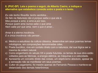 6. (PUC-SP) Leia o poema a seguir, de Alberto Caeiro, e indique a
alternativa que estabelece conexão entre o poeta e o texto.
Eu não tenho filosofia: tenho sentidos...
Se falo na Natureza não é porque saiba o que ela é,
Mas porque a amo, e amo-a por isso,
Porque quem ama nunca sabe o que ama
Nem sabe por que ama, nem o que é amar...
Amar é a eterna inocência,
E a única inocência não pensar...
a) Médico e estudioso da cultura clássica, desenvolve em seus poemas temas
mitológicos, em composições denominadas odes.
b) Poeta bucólico, vive em contato direto com a natureza; daí sua lógica ser a
mesma da ordem natural.
c) Como engenheiro do século XX e poeta futurista, os temas de sua obra estão
voltados para as fábricas, a energia elétrica, as máquinas e a velocidade.
d) Apresenta um conceito direto das coisas, um objetivismo absoluto, apesar de
a sensação não se manifestar em seus poemas.
e) Cultor do paganismo, foi mestre apenas de Fernando Pessoa e manteve-se
distanciado dos demais heterônimos
 