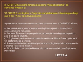 8. (UFJF) Uma estrofe famosa do poema "Autopsicografia", de
Fernando Pessoa, é:
"O POETA é um fingidor. / Finge tão completamente / Que chega a fingir
que é dor / A dor que deveras sente."
A partir dela e pensando na obra do poeta como um todo, é CORRETO afirmar:
a) Fernando Pessoa, com a proposta do fingimento poético, rompe com o
confessionalismo romântico.
b) Somente Álvaro de Campos pode ser representante do fingimento poético,
pois é um poeta futurista.
c) O fingimento poético não está presente na obra de Alberto Caeiro, pois ele é
um pastor simples e sincero.
d) A única parte da obra pessoana que escapa do fingimento são os poemas de
Fernando Pessoa ele-mesmo.
e) Ricardo Reis, como poeta clássico, não pode ser estudado pelo fingimento
modernista.
LETRA A
 