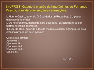 9.(UFRGS) Quanto à criação de heterônimos de Fernando
Pessoa, considere as seguintes afirmações.
I. Alberto Caeiro, autor do O Guardador de Rebanhos, é o poeta
integrado à natureza.
II. Os heterônimos, marca da obra pessoana, caracterizam-se por
adotarem estilos diferentes.
III. Ricardo Reis, autor de odes de modelo clássico, distingue-se pela
temática urbana de seus poemas.
Quais estão corretas?
(A) Apenas I.
(B) Apenas III.
(C)Apenas I e II.
(D)Apenas I e III.
(E) I, II e III.
LETRA C
 
