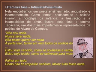 Terceira fase – Intimista/Pessimista
Nela encontramos um poeta ensimesmado, angustiado e
incompreendido. Como temas, destacam-se a solidão
interior, a nostalgia da infância, a frustração e a
incapacidade de amar. Ilustra essa fase o poema
Tabacaria, um dos mais importantes e representativos da
poética de Álvaro de Campos.
“Não sou nada.
Nunca serei nada.
Não posso querer ser nada
À parte isso, tenho em mim todos os sonhos do mundo.
…
Estou hoje vencido, como se soubesse a verdade.
Estou hoje lúcido, como se estivesse para morrer,
…
Falhei em tudo.
Como não fiz propósito nenhum, talvez tudo fosse nada.
 