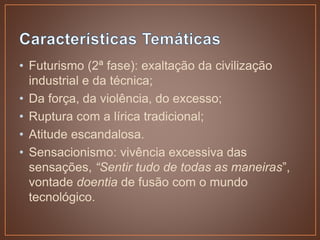 • Futurismo (2ª fase): exaltação da civilização
industrial e da técnica;
• Da força, da violência, do excesso;
• Ruptura com a lírica tradicional;
• Atitude escandalosa.
• Sensacionismo: vivência excessiva das
sensações, “Sentir tudo de todas as maneiras”,
vontade doentia de fusão com o mundo
tecnológico.
 