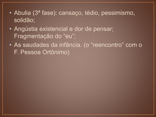 • Abulia (3ª fase): cansaço, tédio, pessimismo,
solidão;
• Angústia existencial e dor de pensar;
Fragmentação do “eu”;
• As saudades da infância. (o “reencontro” com o
F. Pessoa Ortônimo)
 