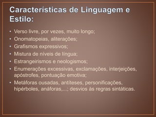 • Verso livre, por vezes, muito longo;
• Onomatopeias, aliterações;
• Grafismos expressivos;
• Mistura de níveis de língua;
• Estrangeirismos e neologismos;
• Enumerações excessivas, exclamações, interjeições,
apóstrofes, pontuação emotiva;
• Metáforas ousadas, antíteses, personificações,
hipérboles, anáforas,...; desvios às regras sintáticas.
 