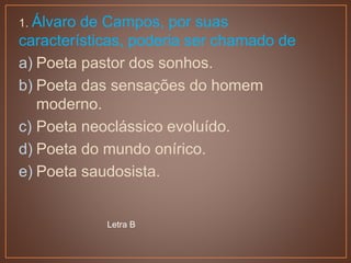 1. Álvaro de Campos, por suas
características, poderia ser chamado de
a) Poeta pastor dos sonhos.
b) Poeta das sensações do homem
moderno.
c) Poeta neoclássico evoluído.
d) Poeta do mundo onírico.
e) Poeta saudosista.
Letra B
 