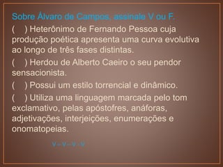 Sobre Álvaro de Campos, assinale V ou F.
( ) Heterônimo de Fernando Pessoa cuja
produção poética apresenta uma curva evolutiva
ao longo de três fases distintas.
( ) Herdou de Alberto Caeiro o seu pendor
sensacionista.
( ) Possui um estilo torrencial e dinâmico.
( ) Utiliza uma linguagem marcada pelo tom
exclamativo, pelas apóstofres, anáforas,
adjetivações, interjeições, enumerações e
onomatopeias.
V – V – V - V
 