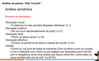 Análise do poema “Ode Triunfal”
Análise semântica
Excesso de sensações
•Sensação visual:
•“À dolorosa luz das grandes lâmpadas eléctricas” (v.1)
•Sensação auditiva:
•“De vos ouvir demasiadamente de perto” (v.11)
•Sensação táctil:
•“Tenho os lábios secos” (v.10)
•Sensação olfactiva:
•“A todos os perfumes de óleos e calores de carvão” (v.31)
•Global:
•“Como eu vos amo de todas as maneiras,/Com os olhos e com os ouvidos
e com o olfacto/E com o tacto (o que apalpar-vos representa para mim!)/E
com a inteligência como uma antena que fazeis vibrar!/Ah!, como todos os
meus sentidos têm cio de vós!” (vv.87-91)
 