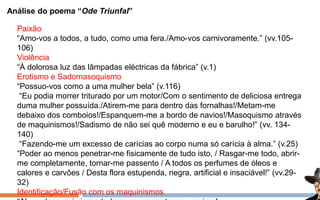 Análise do poema “Ode Triunfal”
Paixão
“Amo-vos a todos, a tudo, como uma fera./Amo-vos carnivoramente.” (vv.105-
106)
Violência
“À dolorosa luz das lâmpadas eléctricas da fábrica” (v.1)
Erotismo e Sadomasoquismo
“Possuo-vos como a uma mulher bela” (v.116)
“Eu podia morrer triturado por um motor/Com o sentimento de deliciosa entrega
duma mulher possuída./Atirem-me para dentro das fornalhas!/Metam-me
debaixo dos comboios!/Espanquem-me a bordo de navios!/Masoquismo através
de maquinismos!/Sadismo de não sei quê moderno e eu e barulho!” (vv. 134-
140)
“Fazendo-me um excesso de carícias ao corpo numa só carícia à alma.” (v.25)
“Poder ao menos penetrar-me fisicamente de tudo isto, / Rasgar-me todo, abrir-
me completamente, tornar-me passento / A todos os perfumes de óleos e
calores e carvões / Desta flora estupenda, negra, artificial e insaciável!” (vv.29-
32)
Identificação/Fusão com os maquinismos
 